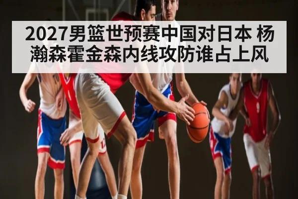 2027男篮世预赛中国对日本 杨瀚森霍金森内线攻防谁占上风