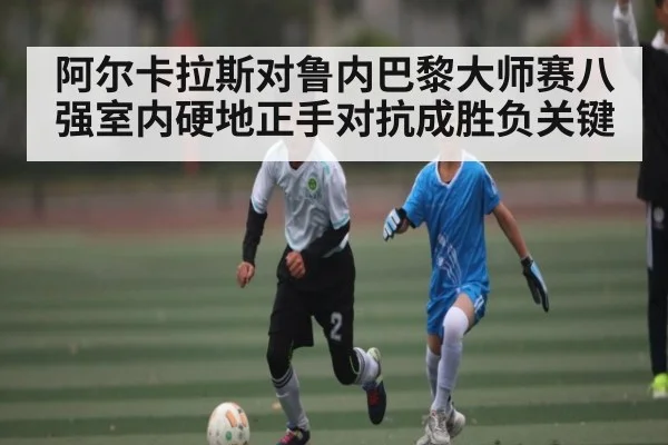 阿尔卡拉斯对鲁内巴黎大师赛八强室内硬地正手对抗成胜负关键
